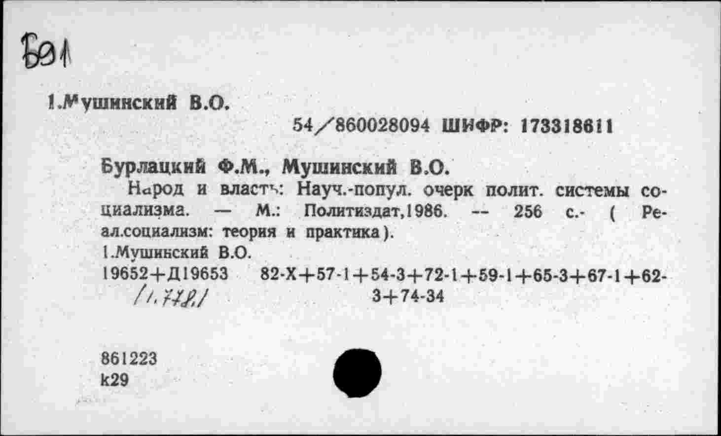 ﻿fef
LVушинскмй В.О.
54/860028094 ШИФР: 173318611
Бурлацкий Ф.М., Мушинский В.О.
Народ и власти: Науч.-попул. очерк полит, системы социализма. — М.: Политиздат, 1986. — 256 с.- ( Ре-ал.социализм: теория и практика).
I.Мушинский В.О.
19652+Д19653	82-Х+57-1+ 54-3+72-1+59-1+65-3+67-1+62-
ft.WJ	3+74-34
861223
И29